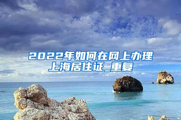 2022年如何在网上办理上海居住证_重复