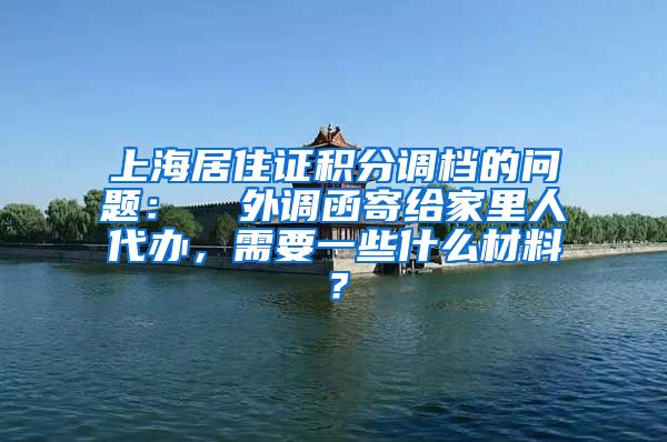 上海居住证积分调档的问题：  外调函寄给家里人代办，需要一些什么材料？