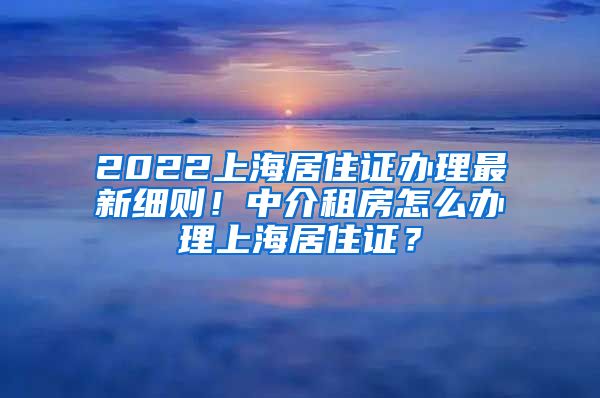 2022上海居住证办理最新细则！中介租房怎么办理上海居住证？