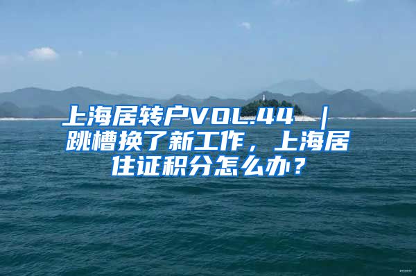 上海居转户VOL.44 ｜ 跳槽换了新工作，上海居住证积分怎么办？