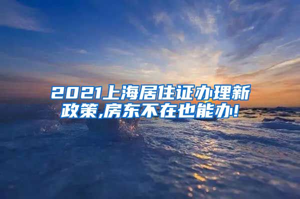 2021上海居住证办理新政策,房东不在也能办!