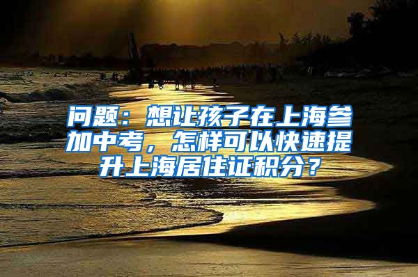 问题：想让孩子在上海参加中考，怎样可以快速提升上海居住证积分？