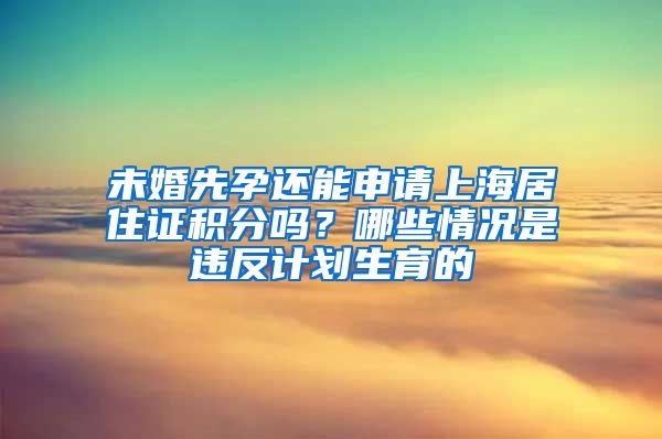 未婚先孕还能申请上海居住证积分吗？哪些情况是违反计划生育的