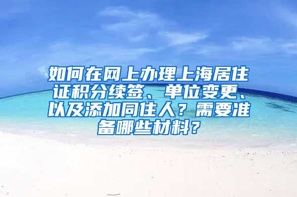 如何在网上办理上海居住证积分续签、单位变更、以及添加同住人？需要准备哪些材料？
