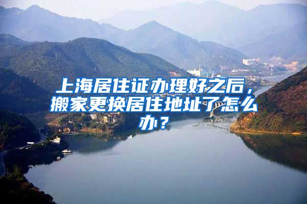 上海居住证办理好之后，搬家更换居住地址了怎么办？