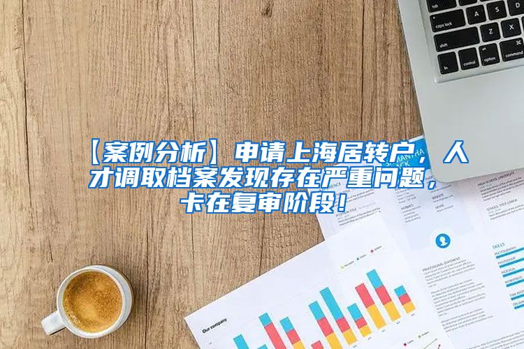 【案例分析】申请上海居转户，人才调取档案发现存在严重问题，卡在复审阶段！
