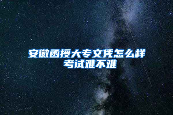 安徽函授大专文凭怎么样 考试难不难