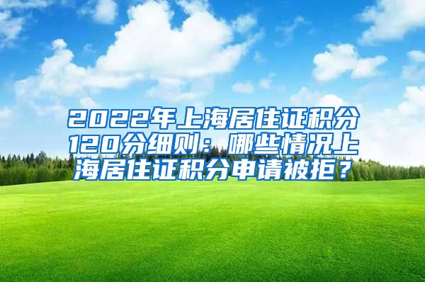 2022年上海居住证积分120分细则：哪些情况上海居住证积分申请被拒？