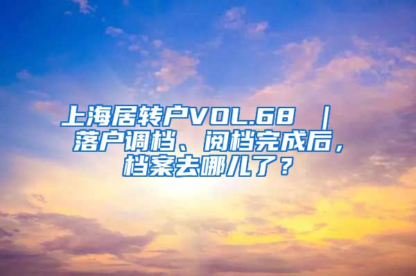 上海居转户VOL.68 ｜ 落户调档、阅档完成后，档案去哪儿了？