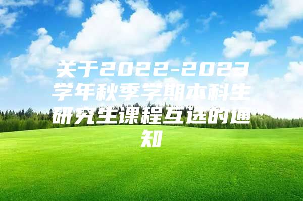 关于2022-2023学年秋季学期本科生研究生课程互选的通知