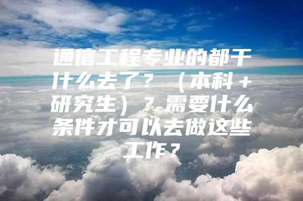 通信工程专业的都干什么去了？（本科＋研究生）？需要什么条件才可以去做这些工作？