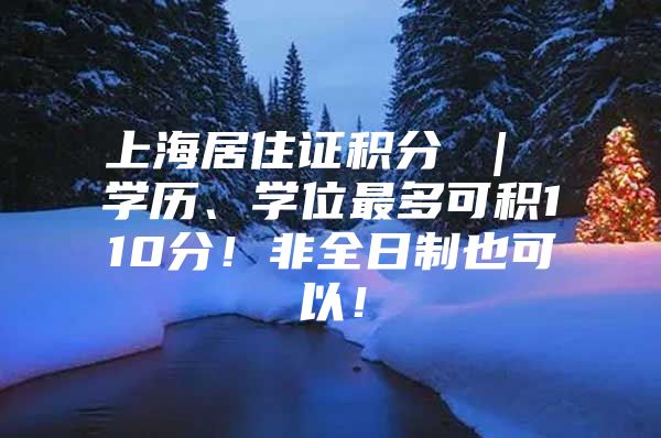 上海居住证积分 ｜ 学历、学位最多可积110分！非全日制也可以！