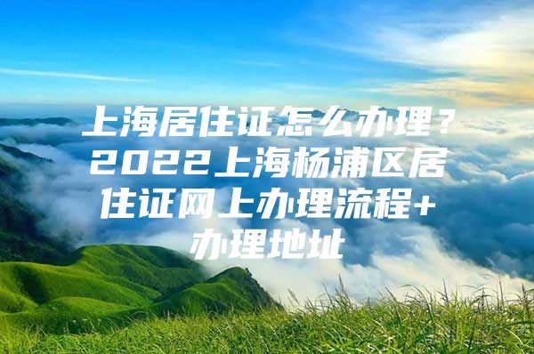 上海居住证怎么办理？2022上海杨浦区居住证网上办理流程+办理地址