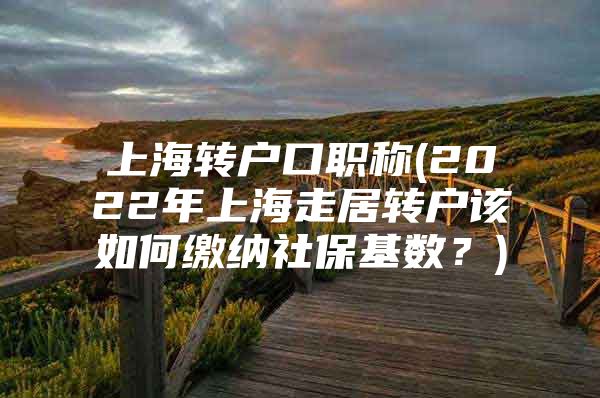 上海转户口职称(2022年上海走居转户该如何缴纳社保基数？)