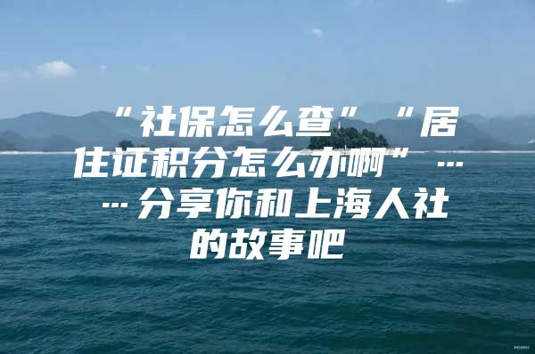 “社保怎么查”“居住证积分怎么办啊”……分享你和上海人社的故事吧