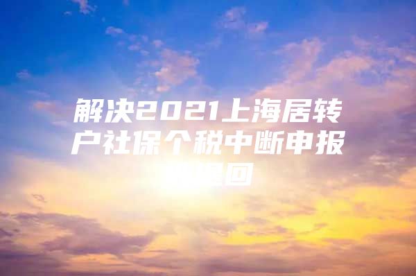 解决2021上海居转户社保个税中断申报被退回