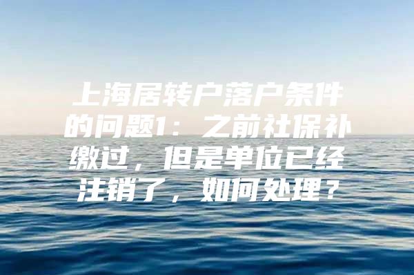 上海居转户落户条件的问题1：之前社保补缴过，但是单位已经注销了，如何处理？