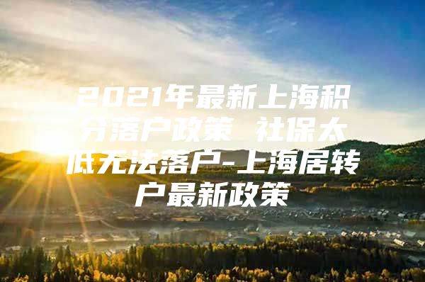 2021年最新上海积分落户政策 社保太低无法落户-上海居转户最新政策