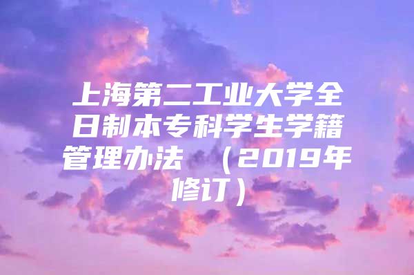 上海第二工业大学全日制本专科学生学籍管理办法 （2019年修订）