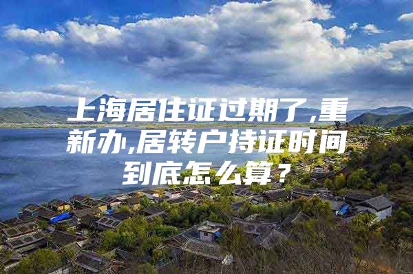 上海居住证过期了,重新办,居转户持证时间到底怎么算？