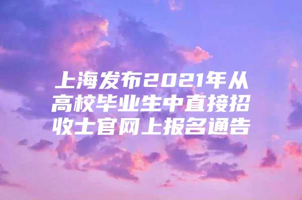 上海发布2021年从高校毕业生中直接招收士官网上报名通告