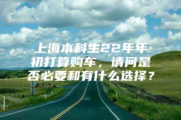 上海本科生22年年初打算购车，请问是否必要和有什么选择？