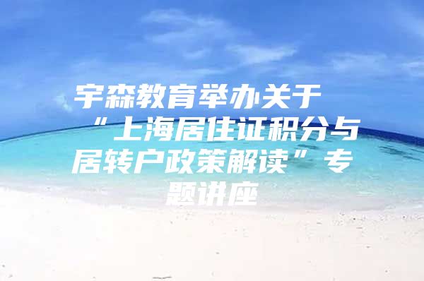 宇森教育举办关于“上海居住证积分与居转户政策解读”专题讲座