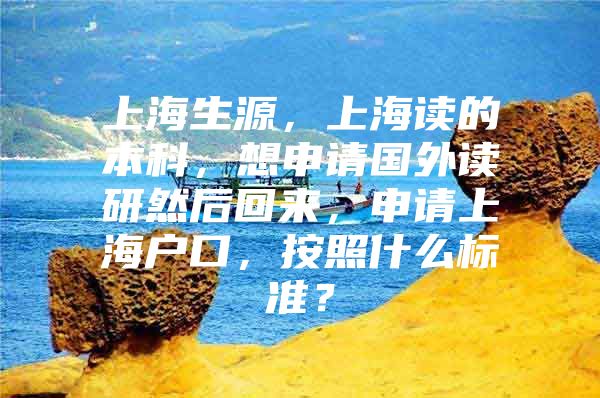 上海生源，上海读的本科，想申请国外读研然后回来，申请上海户口，按照什么标准？