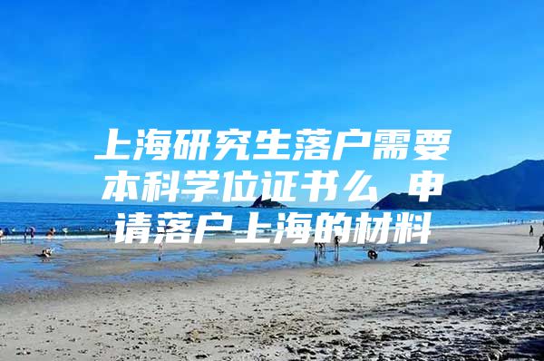 上海研究生落户需要本科学位证书么 申请落户上海的材料