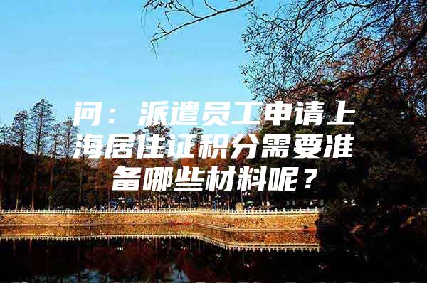 问：派遣员工申请上海居住证积分需要准备哪些材料呢？