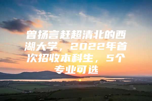 曾扬言赶超清北的西湖大学，2022年首次招收本科生，5个专业可选