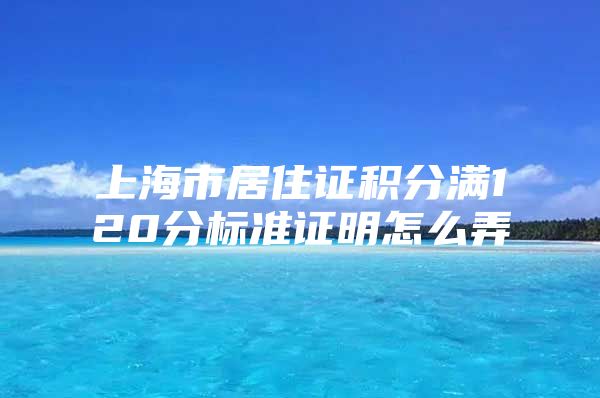 上海市居住证积分满120分标准证明怎么弄