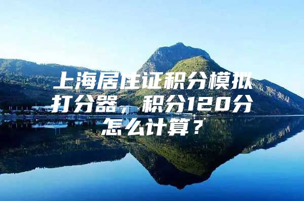 上海居住证积分模拟打分器，积分120分怎么计算？