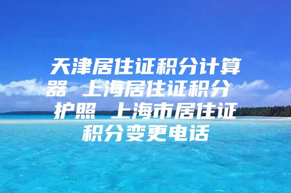 天津居住证积分计算器 上海居住证积分 护照 上海市居住证积分变更电话