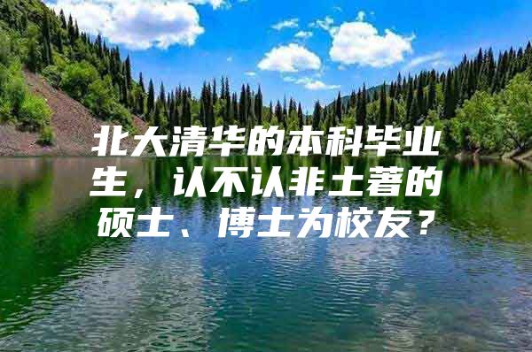 北大清华的本科毕业生，认不认非土著的硕士、博士为校友？