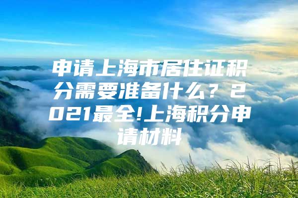 申请上海市居住证积分需要准备什么？2021最全!上海积分申请材料