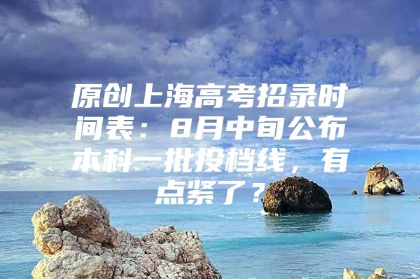 原创上海高考招录时间表：8月中旬公布本科一批投档线，有点紧了？
