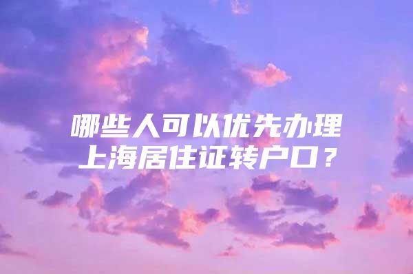 哪些人可以优先办理上海居住证转户口？