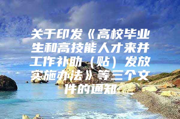 关于印发《高校毕业生和高技能人才来并工作补助（贴）发放实施办法》等三个文件的通知