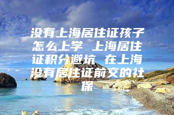 没有上海居住证孩子怎么上学 上海居住证积分避坑 在上海没有居住证前交的社保