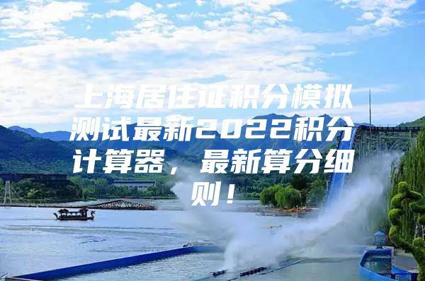 上海居住证积分模拟测试最新2022积分计算器，最新算分细则！