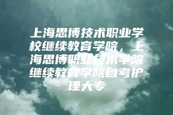 上海思博技术职业学校继续教育学院，上海思博职业技术学院继续教育学院自考护理大专