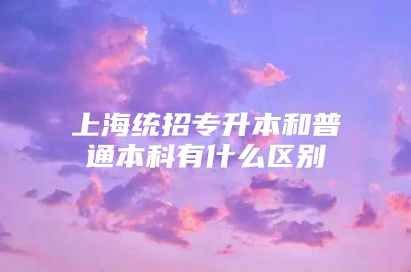 上海统招专升本和普通本科有什么区别