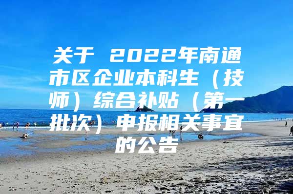 关于 2022年南通市区企业本科生（技师）综合补贴（第一批次）申报相关事宜的公告