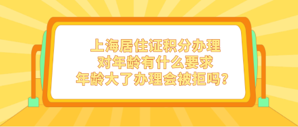 上海居住证积分办理对年龄有什么要求，年龄大了办理会被拒吗？