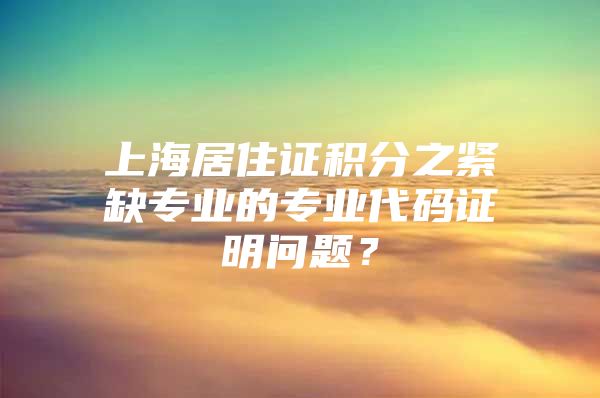 上海居住证积分之紧缺专业的专业代码证明问题？