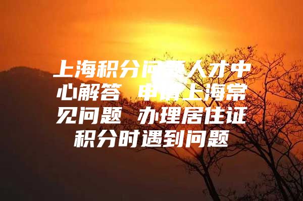 上海积分问题人才中心解答 申请上海常见问题 办理居住证积分时遇到问题