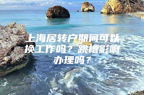 上海居转户期间可以换工作吗？跳槽影响办理吗？