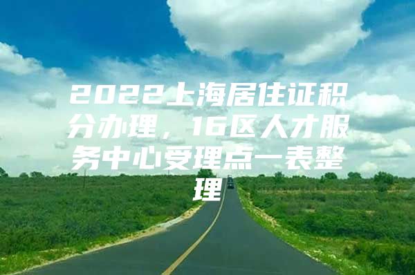 2022上海居住证积分办理，16区人才服务中心受理点一表整理