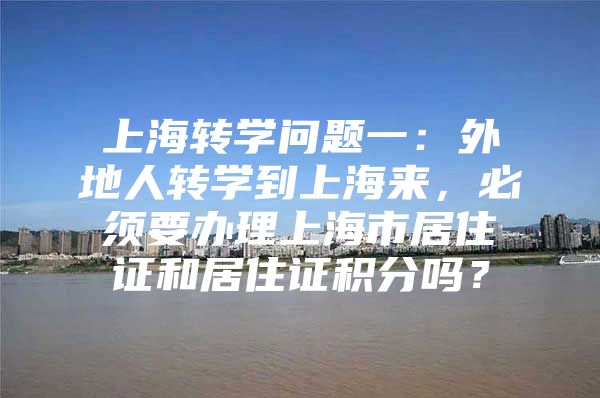 上海转学问题一：外地人转学到上海来，必须要办理上海市居住证和居住证积分吗？